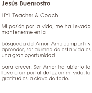 Jesús Buenrostro HYL Teacher & Coach Mi pasión por la vida, me ha llevado mantenerme en la búsqueda del Amor, Amo compartir y aprender, ser alumno de esta vida es una gran oportunidad para crecer. Ser Amor ha abierto la llave a un portal de luz en mi vida, la gratitud es la clave de todo.