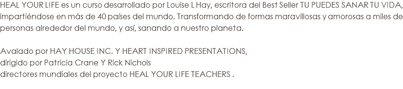 HEAL YOUR LIFE es un curso desarrollado por Louise L Hay, escritora del Best Seller TU PUEDES SANAR TU VIDA, impartiéndose en más de 40 países del mundo. Transformando de formas maravillosas y amorosas a miles de personas alrededor del mundo, y así, sanando a nuestro planeta. Avalado por HAY HOUSE INC. Y HEART INSPIRED PRESENTATIONS,
dirigido por Patricia Crane Y Rick Nichols
directores mundiales del proyecto HEAL YOUR LIFE TEACHERS . 